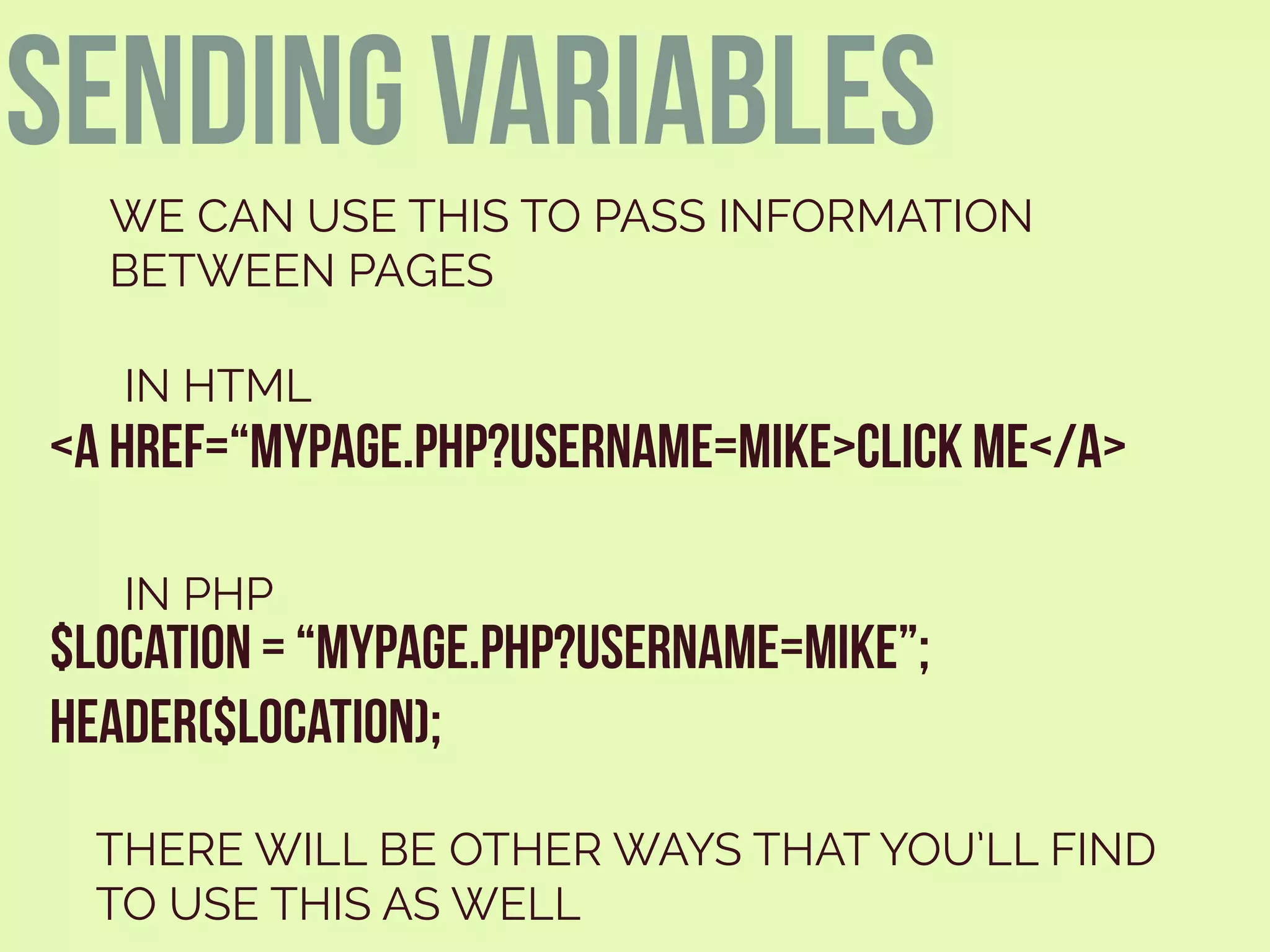 <A HREF=“MYPAGE.PHP?USERNAME=MIKE>CLICK ME</A>
WE CAN USE THIS TO PASS INFORMATION
BETWEEN PAGES
$LOCATION = “MYPAGE.PHP?USERNAME=MIKE”;
HEADER($LOCATION);
IN HTML
IN PHP
THERE WILL BE OTHER WAYS THAT YOU’LL FIND
TO USE THIS AS WELL
sending variables
 