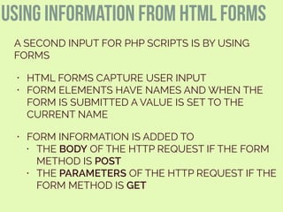 using information from html forms
A SECOND INPUT FOR PHP SCRIPTS IS BY USING
FORMS
• HTML FORMS CAPTURE USER INPUT
• FORM ELEMENTS HAVE NAMES AND WHEN THE
FORM IS SUBMITTED A VALUE IS SET TO THE
CURRENT NAME
• FORM INFORMATION IS ADDED TO
• THE BODY OF THE HTTP REQUEST IF THE FORM
METHOD IS POST
• THE PARAMETERS OF THE HTTP REQUEST IF THE
FORM METHOD IS GET
 