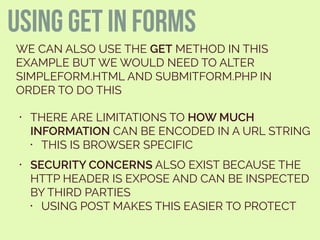 using get in forms
WE CAN ALSO USE THE GET METHOD IN THIS
EXAMPLE BUT WE WOULD NEED TO ALTER
SIMPLEFORM.HTML AND SUBMITFORM.PHP IN
ORDER TO DO THIS
• THERE ARE LIMITATIONS TO HOW MUCH
INFORMATION CAN BE ENCODED IN A URL STRING
• THIS IS BROWSER SPECIFIC
• SECURITY CONCERNS ALSO EXIST BECAUSE THE
HTTP HEADER IS EXPOSE AND CAN BE INSPECTED
BY THIRD PARTIES
• USING POST MAKES THIS EASIER TO PROTECT
 