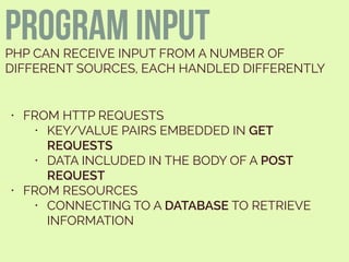 PROGRAM INPUTPHP CAN RECEIVE INPUT FROM A NUMBER OF
DIFFERENT SOURCES, EACH HANDLED DIFFERENTLY
• FROM HTTP REQUESTS
• KEY/VALUE PAIRS EMBEDDED IN GET
REQUESTS
• DATA INCLUDED IN THE BODY OF A POST
REQUEST
• FROM RESOURCES
• CONNECTING TO A DATABASE TO RETRIEVE
INFORMATION
 