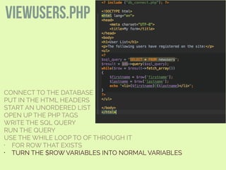 CONNECT TO THE DATABASE
PUT IN THE HTML HEADERS
START AN UNORDERED LIST
OPEN UP THE PHP TAGS
WRITE THE SQL QUERY
RUN THE QUERY
USE THE WHILE LOOP TO OF THROUGH IT
• FOR ROW THAT EXISTS
• TURN THE $ROW VARIABLES INTO NORMAL VARIABLES
viewusers.php
 