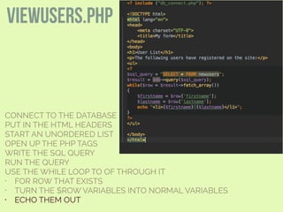 CONNECT TO THE DATABASE
PUT IN THE HTML HEADERS
START AN UNORDERED LIST
OPEN UP THE PHP TAGS
WRITE THE SQL QUERY
RUN THE QUERY
USE THE WHILE LOOP TO OF THROUGH IT
• FOR ROW THAT EXISTS
• TURN THE $ROW VARIABLES INTO NORMAL VARIABLES
• ECHO THEM OUT
viewusers.php
 