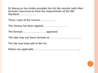 Dr Neeraj as has kindly provided the list the records (with their
formats) necessary to meet the requirements of the ISO
Standard…………………
These r part of the courses ………………
This format has been applied ……………………….
The formats ……………………… approved
The labs may use these formats or …………………………………
The lab may keep add to the list
Delete not applicable ………………………………………………..
 