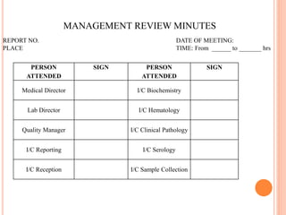 PERSON
ATTENDED
SIGN PERSON
ATTENDED
SIGN
Medical Director I/C Biochemistry
Lab Director I/C Hematology
Quality Manager I/C Clinical Pathology
I/C Reporting I/C Serology
I/C Reception I/C Sample Collection
MANAGEMENT REVIEW MINUTES
REPORT NO. DATE OF MEETING:
PLACE TIME: From ______ to _______ hrs
 
