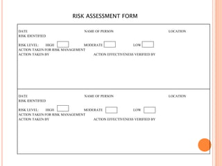 RISK ASSESSMENT FORM
DATE NAME OF PERSON LOCATION
RISK IDENTIFIED
RISK LEVEL: HIGH MODERATE LOW
ACTION TAKEN FOR RISK MANAGEMENT
ACTION TAKEN BY ACTION EFFECTIVENESS VERIFIED BY
DATE NAME OF PERSON LOCATION
RISK IDENTIFIED
RISK LEVEL: HIGH MODERATE LOW
ACTION TAKEN FOR RISK MANAGEMENT
ACTION TAKEN BY ACTION EFFECTIVENESS VERIFIED BY
 