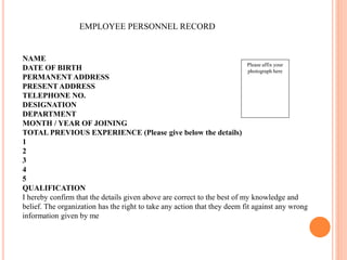 EMPLOYEE PERSONNEL RECORD
Please affix your
photograph here
NAME
DATE OF BIRTH
PERMANENT ADDRESS
PRESENT ADDRESS
TELEPHONE NO.
DESIGNATION
DEPARTMENT
MONTH / YEAR OF JOINING
TOTAL PREVIOUS EXPERIENCE (Please give below the details)
1
2
3
4
5
QUALIFICATION
I hereby confirm that the details given above are correct to the best of my knowledge and
belief. The organization has the right to take any action that they deem fit against any wrong
information given by me
 