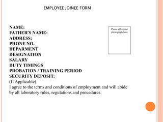 EMPLOYEE JOINEE FORM
Please affix your
photograph here
NAME:
FATHER’S NAME:
ADDRESS:
PHONE NO.
DEPARMENT
DESIGNATION
SALARY
DUTY TIMINGS
PROBATION / TRAINING PERIOD
SECURITY DEPOSIT:
(If Applicable)
I agree to the terms and conditions of employment and will abide
by all laboratory rules, regulations and procedures.
 