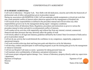 CONFIDENTIALITY AGREEMENT
IT IS HEREBY AGREED that:
I will work in laboratory – Hospital /Lab, New Delhi with full dedication, sincerity and within the framework of
professional code of ethics and guidelines given in procedure manual
During my association with HOSPITAL/LAB, I will not undertake outside assignments or do private work that
may create potential conflict of interest unless otherwise agreed with the management of Hospital/Lab.
I will execute all my responsibilities as defined in the procedure manual and will not refuse any other
responsibilities given to me by the management during urgent / emergency conditions
I will strictly follow all laboratory Rules, Regulation, procedures and instructions as given in various the
procedure manual in letter and spirit to avoid potential conflict of interests.
I will conduct all my activities with impartiality and without fear from any internal, external, commercial,
financial and other pressures that may adversely affect the quality of work
I will strictly adhere to all legal and statutory guidelines defined by the Central/ State Government of India and as
given in procedure manual
I will not do any activity that would diminish the confidence in my competence, impartiality, judgement or
operational integrity
I will work towards achieving short and long term goals and objectives set by the laboratory
I will develop, conduct and participate in staff training programs as per the training plan given by the management
or whenever instructed
I will not use Hospital /Lab name as surety / guarantee for taking personal loans etc
I will maintain strict confidentiality of laboratory and patient information / data
I will ensure proper safeguard against damage / loss / misuse of laboratory property directly under my supervision
/ department
Signature of Employee Signature of Lab
Director
Name Name of the Laboratory
 