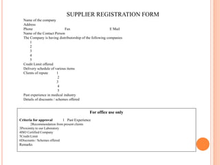 SUPPLIER REGISTRATION FORM
Name of the company
Address
Phone Fax E Mail
Name of the Contact Person
The Company is having distributorship of the following companies
1
2
3
4
5
Credit Limit offered
Delivery schedule of various items
Clients of repute 1
2
3
4
5
Past experience in medical industry
Details of discounts / schemes offered
For office use only
Criteria for approval 1 Past Experience
2Recommendation from present clients
3Proximity to our Laboratory
4ISO Certified Company
5Credit Limit
6Discounts / Schemes offered
Remarks
 