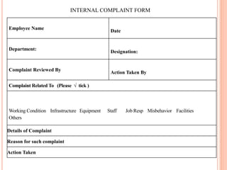 INTERNAL COMPLAINT FORM
Employee Name
Date
Department:
Designation:
Complaint Reviewed By
Action Taken By
Complaint Related To (Please √ tick )
Working Condition Infrastructure Equipment Staff Job Resp Misbehavior Facilities
Others
Details of Complaint
Reason for such complaint
Action Taken
 