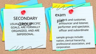 USUALLY HAVE SPECIFIC
GOALS, ARE FORMALLY
ORGANIZED, AND ARE
IMPERSONAL.
SECONDARY
GROUP
exam
ple:
clerk and customer,
announcer and listener,
performer and spectator,
officer and subordinate
sample groups include:
nation, clerical hierarchy,
professional association, and
corporation
 