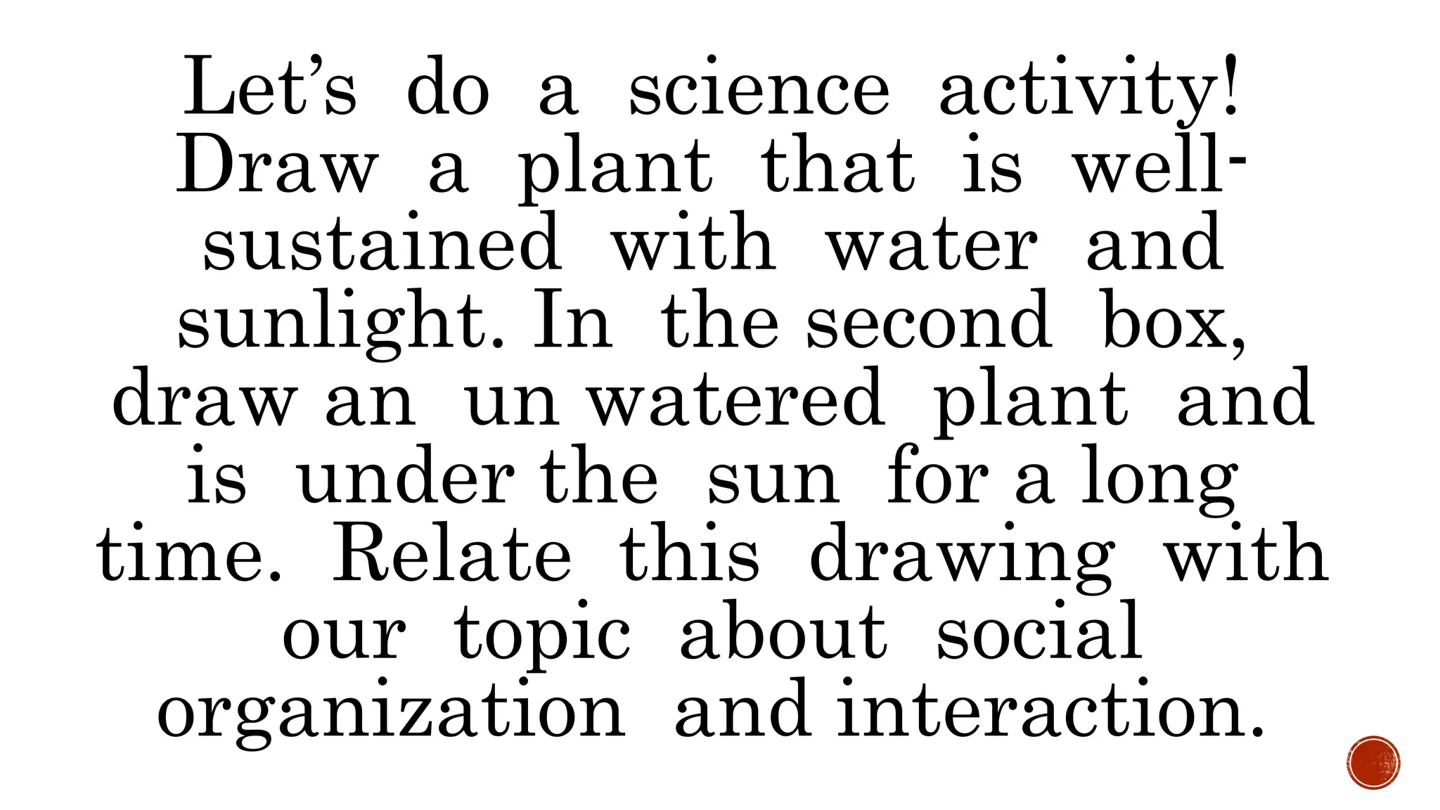 Let’s do a science activity!
Draw a plant that is well-
sustained with water and
sunlight. In the second box,
draw an un watered plant and
is under the sun for a long
time. Relate this drawing with
our topic about social
organization and interaction.
 