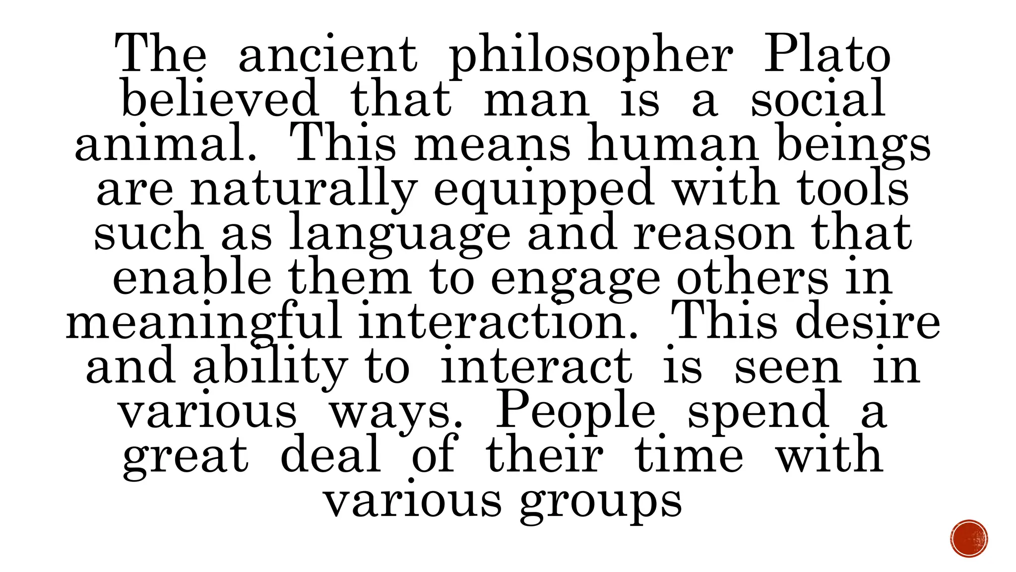 The ancient philosopher Plato
believed that man is a social
animal. This means human beings
are naturally equipped with tools
such as language and reason that
enable them to engage others in
meaningful interaction. This desire
and ability to interact is seen in
various ways. People spend a
great deal of their time with
various groups
 