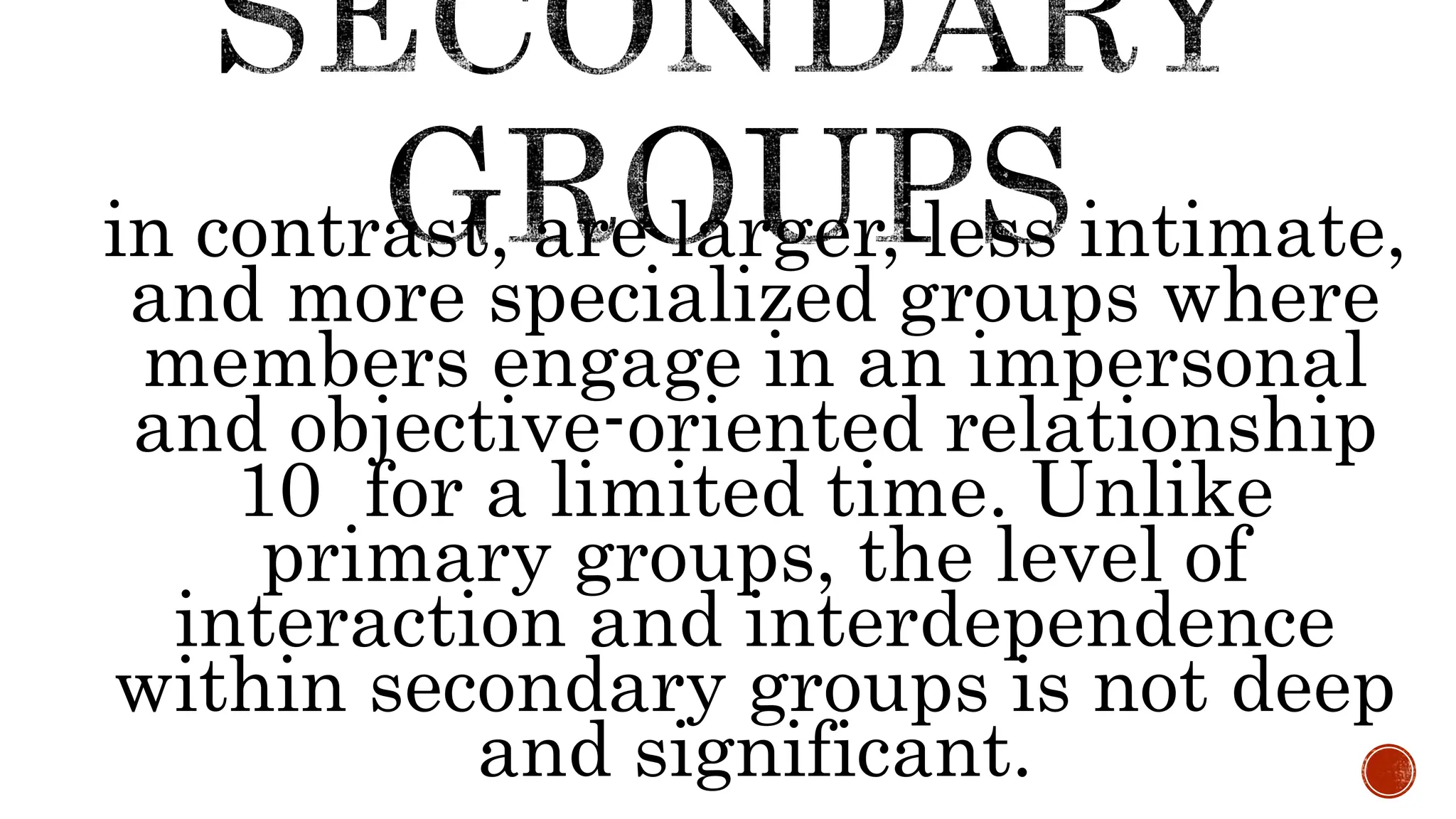 in contrast, are larger, less intimate,
and more specialized groups where
members engage in an impersonal
and objective-oriented relationship
10 for a limited time. Unlike
primary groups, the level of
interaction and interdependence
within secondary groups is not deep
and significant.
 