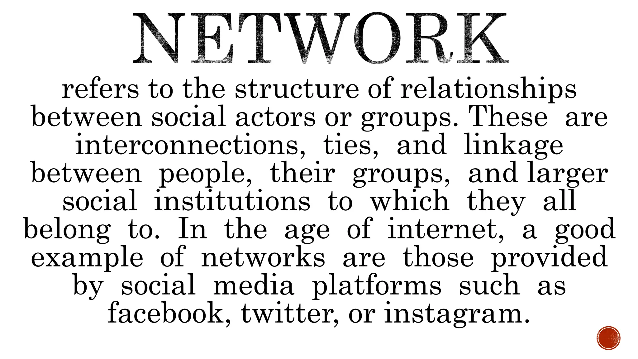 refers to the structure of relationships
between social actors or groups. These are
interconnections, ties, and linkage
between people, their groups, and larger
social institutions to which they all
belong to. In the age of internet, a good
example of networks are those provided
by social media platforms such as
facebook, twitter, or instagram.
 