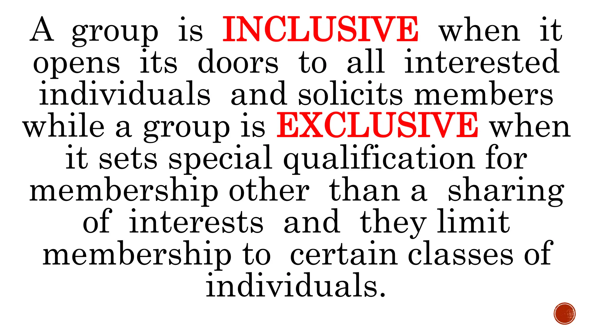 A group is INCLUSIVE when it
opens its doors to all interested
individuals and solicits members
while a group is EXCLUSIVE when
it sets special qualification for
membership other than a sharing
of interests and they limit
membership to certain classes of
individuals.
 