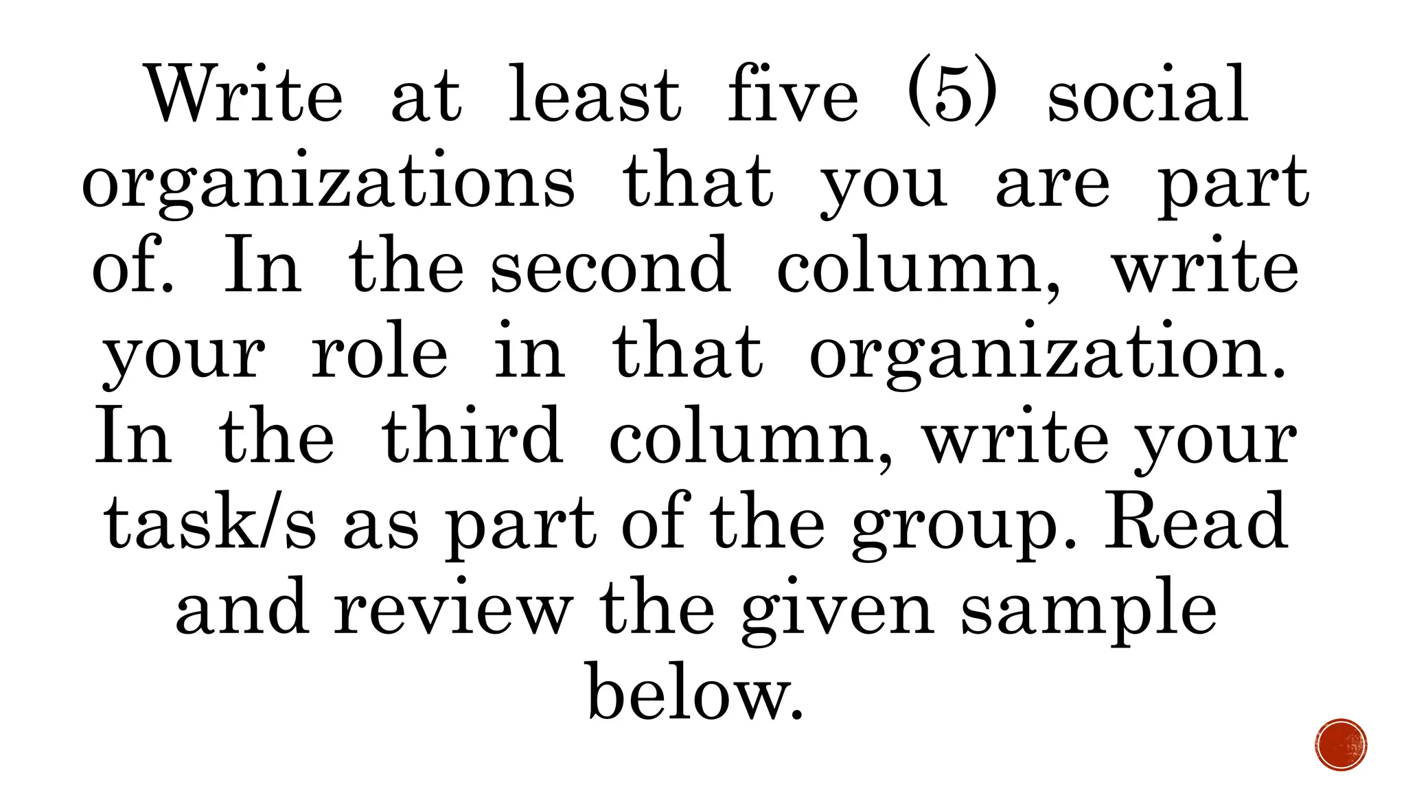 Write at least five (5) social
organizations that you are part
of. In the second column, write
your role in that organization.
In the third column, write your
task/s as part of the group. Read
and review the given sample
below.
 