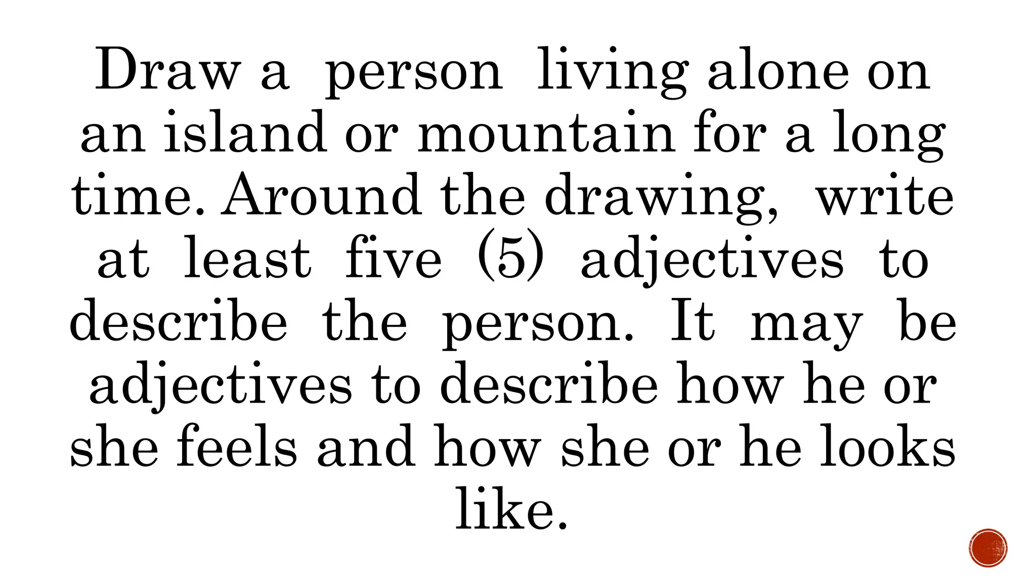 Draw a person living alone on
an island or mountain for a long
time. Around the drawing, write
at least five (5) adjectives to
describe the person. It may be
adjectives to describe how he or
she feels and how she or he looks
like.
 