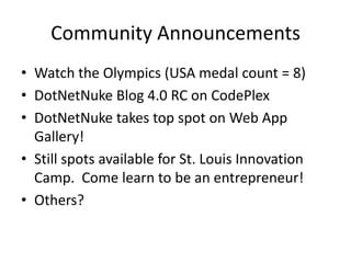Community Announcements Watch the Olympics (USA medal count = 8) DotNetNuke Blog 4.0 RC on CodePlex DotNetNuke takes top spot on Web App Gallery! Still spots available for St. Louis Innovation Camp.  Come learn to be an entrepreneur! Others? 