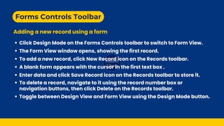 Forms Controls Toolbar
Adding a new record using a form
The Form View window opens, showing the first record.
Click Design Mode on the Forms Controls toolbar to switch to Form View.
To add a new record, click New Record icon on the Records toolbar.
A blank form appears with the cursor in the first text box .
Enter data and click Save Record icon on the Records toolbar to store it.
Toggle between Design View and Form View using the Design Mode button.
To delete a record, navigate to it using the record number box or
navigation buttons, then click Delete on the Records toolbar.
 
