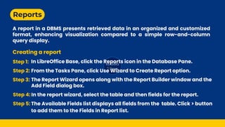 Reports
A report in a DBMS presents retrieved data in an organized and customized
format, enhancing visualization compared to a simple row-and-column
query display.
Creating a report
Step 1: In LibreOffice Base, click the Reports icon in the Database Pane.
Step 2: From the Tasks Pane, click Use Wizard to Create Report option.
Step 3: The Report Wizard opens along with the Report Builder window and the
Add Field dialog box.
Step 4: In the report wizard, select the table and then fields for the report.
Step 5: The Available Fields list displays all fields from the table. Click > button
to add them to the Fields in Report list.
 