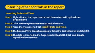 Inserting other controls in the report
Inserting Date and Time
Step 1:
Click in the Page Header area to make it active.
Step 3: From the main menu Click Insert > Date and Time.
Step 5:The date is inserted in the Page Header (top left). Click and drag to
reposition it as needed.
Step 4:TheDateandTimedialogboxappears.SelectthedesiredformatandclickOK.
Right click on the report name and then select edit option from
popup menu
Step 2:
 