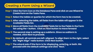 Creating a Form Using a Wizard
Step 1: Click the Form icon on the Database Pane and click on use Wizard to
Create Form on the Tasks Pane.
Step 2: Select the tables or queries for which the form has to be created.
Step 3: After selecting the table, all fields from the table will appear in the
Available Fields list.
Step 4: Move all fields from the Available Fields list to the Fields in the Form
list using the > button. Click on Next button to move forward
Step 5: The second step is setting up a subform. Since no subform is
needed, click Next to proceed.
Step 6: By default, all controls are left-aligned. To align them to the right, select
the "Right Align" radio button. Click Next button.
Step 7: The wizard asks if the form is for displaying, entering, or both. We
proceed with the default settings and click "Next."
 