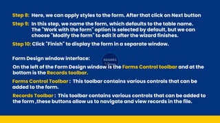 Step 8: Here, we can apply styles to the form. After that click on Next button
Step 9: In this step, we name the form, which defaults to the table name.
The "Work with the form" option is selected by default, but we can
choose "Modify the form" to edit it after the wizard finishes.
Step 10: Click "Finish" to display the form in a separate window.
On the left of the Form Design window is the Forms Control toolbar and at the
bottom is the Records toolbar.
Forms Control Toolbar : This toolbar contains various controls that can be
added to the form.
Records Toolbar : This toolbar contains various controls that can be added to
the form ,these buttons allow us to navigate and view records in the file.
Form Design window interface:
 