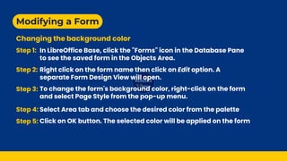 Modifying a Form
Changing the background color
Step 1:
Step 2:
Step 3:
Step 4:
Step 5:
In LibreOffice Base, click the "Forms" icon in the Database Pane
to see the saved form in the Objects Area.
Right click on the form name then click on Edit option. A
separate Form Design View will open.
To change the form's background color, right-click on the form
and select Page Style from the pop-up menu.
Select Area tab and choose the desired color from the palette
Click on OK button. The selected color will be applied on the form
 