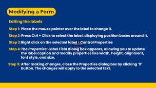 Modifying a Form
Editing the labels
Step 1: Place the mouse pointer over the label to change it.
Step 2: Press Ctrl + Click to select the label, displaying position boxes around it.
Step 3:Right click on the selected label > Control Properties
Step 4:The Properties: Label Field dialog box appears, allowing you to update
the label caption and modify properties like width, height, alignment,
font style, and size.
Step 5: After making changes, close the Properties dialog box by clicking ‘X’
button. The changes will apply to the selected text.
 