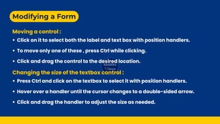 Modifying a Form
Moving a control :
Changing the size of the textbox control :
Click on it to select both the label and text box with position handlers.
To move only one of these , press Ctrl while clicking.
Click and drag the control to the desired location.
Press Ctrl and click on the textbox to select it with position handlers.
Hover over a handler until the cursor changes to a double-sided arrow.
Click and drag the handler to adjust the size as needed.
 
