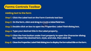 Forms Controls Toolbar
Adding text to the form
Step 1: Click the Label tool on the Form Controls tool box
Step 3: Double click on box to open the Properties: Label Field dialog box.
Step 4: Type your desired title in the Label property,
Step 5: Click the Font button under Font property to open the Character dialog
box. Select the desired font, style, and size, then click OK.
Step 6: ClosetheProperties:LabelFielddialogboxtodisplaytheformattedtitleontheform.
Step 2: On the form, click and drag to create a label field box.
 