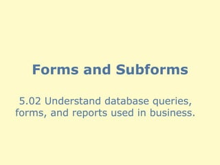 Forms and Subforms 5.02 Understand database queries, forms, and reports used in business. 