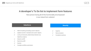 09 Integrate your forms with Salesforce
Now picture having all of this functionality encompassed
in our robust form solution!
A developer’s To Do list to implement form features
Salesforce
✓ Web-to-Anything (including custom objects)
✓ Update records in standard and custom objects
✓ Look-up & hierarchy relationships between any
Salesforce objects
✓ Dynamic prefill
✓ Real-time prefill
✓ Queries
✓ Complex workflow automation
Security
✓ Captcha
✓ Data encryption
✓ Compliance policies
 