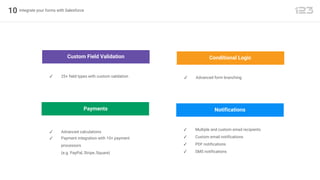 10 Integrate your forms with Salesforce
Conditional Logic
✓ Advanced form branching
Custom Field Validation
✓ 25+ field types with custom validation
Payments
✓ Advanced calculations
✓ Payment integration with 10+ payment
processors
(e.g. PayPal, Stripe, Square)
Notifications
✓ Multiple and custom email recipients
✓ Custom email notifications
✓ PDF notifications
✓ SMS notifications
 