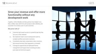 12 Why partner with us?
Together, 123FormBuilder and their partners have helped more
than a million users add forms and surveys to their websites, and
converted 13% of these users to paid customers.
Grow your revenue and offer more
functionality without any
development work
Why partner with us?
● Customers get instant access to a powerful app that they
can use on their websites.
● We implement client custom development work for
complex workflow automation scenarios.
● Consultants enjoy high compensation rates, incentives
and renewal bonuses (Deal registration is included).
● Leverage an experienced and dedicated Partner
management and Support team including pre-sales,
post-sales and technical support.
 