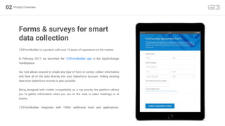 123FormBuilder is a product with over 10 years of experience on the market.
In February 2017, we launched the 123FormBuilder app in the AppExchange
marketplace.
Our tool allows anyone to create any type of form or survey, collect information
and feed all of the data directly into your Salesforce account. Pulling existing
data from Salesforce records is also possible.
Being designed with mobile compatibility as a top priority, the platform allows
you to gather information when you are on the road, in sales meetings or at
events.
123FormBuilder integrates with 1000+ additional tools and applications.
Product Overview02
Forms & surveys for smart
data collection
 