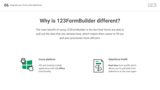 06 Integrate your forms with Salesforce
Why is 123FormBuilder different?
The main benefit of using 123FormBuilder is the fact that forms are able to
pull out the data that you already have, which makes them easier to fill out
and your processes more efficient.
Cross-platform
iOS and Android mobile
application with full offline
functionality
Salesforce Prefill
Real-time form prefill, which
allows you to pull data from
Salesforce as the user types
 