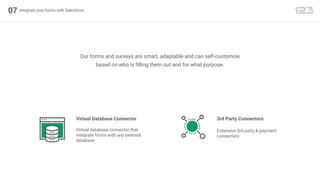07 Integrate your forms with Salesforce
Our forms and surveys are smart, adaptable and can self-customize
based on who is filling them out and for what purpose.
Virtual Database Connector
Virtual database connector that
integrate forms with any external
database
3rd Party Connectors
Extensive 3rd party & payment
connectors
 