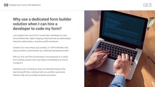 08 Integrate your forms with Salesforce
Just imagine how much time it would take a developer to code
functionalities like: object mapping, advanced look-up relationships,
hierarchy relationships, a real-time prefill mechanism.
Instead of so many things "just working" in 123FormBuilder, they
require extreme customization by a dedicated development team.
With our tool, all of this functionality is encompassed in a robust
form building solution and it just takes considerably less time to
configure it.
Switching over to Enterprise, there are dedicated features like
real-time prefill that, combined with our workflow automation
features, help set up complex business processes.
Why use a dedicated form builder
solution when I can hire a
developer to code my form?
 