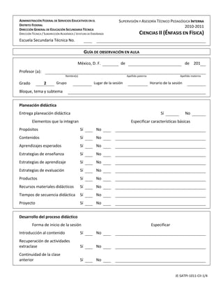                                                                                                                                                        

  ADMINISTRACIÓN FEDERAL DE SERVICIOS EDUCATIVOS EN EL                        SUPERVISIÓN Y ASESORÍA TÉCNICO PEDAGÓGICA INTERNA   
    DISTRITO FEDERAL                                                                                                2010‐2011
    DIRECCIÓN GENERAL DE EDUCACIÓN SECUNDARIA TÉCNICA 
 
    DIRECCIÓN TÉCNICA / SUBDIRECCIÓN ACADÉMICA / JEFATURA DE ENSEÑANZA 
     
                                                                                               CIENCIAS II (ÉNFASIS EN FÍSICA)                         



  Escuela Secundaria Técnica No.                                                                                                                       
                                                                                                                                                       
                                                                                                                                                       

                                                       GUÍA DE OBSERVACIÓN EN AULA                                                                     
                                                                                                                                                       
                                                                                                                                                       

                                                   México, D. F.                de                                               de  201               
                                                                                                                                                       

  Profesor (a):                                                                                                                                        
                                        Nombre(s)                                    Apellido paterno                         Apellido materno         
                                                                                                                                                       

  Grado                2         Grupo                         Lugar de la sesión                        Horario de la sesión                          
                                                                                                                                                       

  Bloque, tema y subtema                                                                                                                               
                                                                                                                                                       
                                                                                                                                                       
                                                                                                                                                       

  Planeación didáctica                                                                                                                                 
                                                                                                                                                       

  Entrega planeación didáctica                                                                                 Sí                No                    
                                                                                                                                                       

              Elementos que la integran                                                    Especificar características básicas                         
                                                                                                                                                       

  Propósitos                                         Sí         No                                                                                     
                                                                                                                                                       

  Contenidos                                         Sí         No                                                                                     
                                                                                                                                                       

  Aprendizajes esperados                             Sí         No                                                                                     
                                                                                                                                                       

  Estrategias de enseñanza                           Sí         No                                                                                     
                                                                                                                                                       

  Estrategias de aprendizaje                         Sí         No                                                                                     
                                                                                                                                                       

  Estrategias de evaluación                          Sí         No                                                                                     
                                                                                                                                                       

  Productos                                          Sí         No                                                                                     
                                                                                                                                                       

  Recursos materiales didácticos                     Sí         No                                                                                     
                                                                                                                                                       

  Tiempos de secuencia didáctica  Sí                            No                                                                                     
                                                                                                                                                       

  Proyecto                                           Sí         No                                                                                     
                                                                                                                                                       
                                                                                                                                                       
                                                                                                                                                       

  Desarrollo del proceso didáctico                                                                                                                     
                                                                                                                                                       

              Forma de inicio de la sesión                                                               Especificar                                   
                                                                                                                                                       

  Introducción al contenido                          Sí         No                                                                                     
                                                                                                                                                       

  Recuperación de actividades                                                                                                                          
  extraclase                                         Sí         No 
                                                                                                                                                       

  Continuidad de la clase                                                                                                                              
  anterior                                           Sí         No 
                                                                                                                                                       




                                                                                                                         JE‐SATPI‐1011‐CII‐1/4 
 