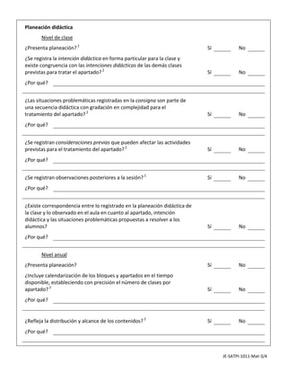                                                                                                            

  Planeación didáctica                                                                                     
                                                                                                           

          Nivel de clase                                                                                   
                                                                                                           

  ¿Presenta planeación? 2                                                      Sí           No             
                                                                                                           

  ¿Se registra la intención didáctica en forma particular para la clase y                                  
  existe congruencia con las intenciones didácticas de las demás clases 
  previstas para tratar el apartado? 2                                         Sí           No
                                                                                                           

  ¿Por qué?                                                                                                
                                                                                                           
                                                                                                           

  ¿Las situaciones problemáticas registradas en la consigna son parte de                                   
  una secuencia didáctica con gradación en complejidad para el 
  tratamiento del apartado? 2                                                  Sí           No
                                                                                                           

  ¿Por qué?                                                                                                
                                                                                                           
                                                                                                           

  ¿Se registran consideraciones previas que pueden afectar las actividades                                 
  previstas para el tratamiento del apartado? 2                                Sí           No
                                                                                                           

  ¿Por qué?                                                                                                
                                                                                                           
                                                                                                           

  ¿Se registran observaciones posteriores a la sesión? 1                       Sí           No             
                                                                                                           

  ¿Por qué?                                                                                                
                                                                                                           
                                                                                                           

  ¿Existe correspondencia entre lo registrado en la planeación didáctica de                                
  la clase y lo observado en el aula en cuanto al apartado, intención 
  didáctica y las situaciones problemáticas propuestas a resolver a los 
  alumnos?                                                                     Sí           No
                                                                                                           

  ¿Por qué?                                                                                                
                                                                                                           
                                                                                                           

          Nivel anual                                                                                      
                                                                                                           

  ¿Presenta planeación?                                                        Sí           No             
                                                                                                           

  ¿Incluye calendarización de los bloques y apartados en el tiempo                                         
  disponible, estableciendo con precisión el número de clases por 
  apartado? 2                                                                  Sí           No
                                                                                                           

  ¿Por qué?                                                                                                
                                                                                                           
                                                                                                           
                                                                                                           

  ¿Refleja la distribución y alcance de los contenidos? 2                      Sí           No             
                                                                                                           

  ¿Por qué?                                                                                                
                                                                                                           
                                                                                                           
                                                                                                           


                                                                                     JE‐SATPI‐1011‐Mat‐3/4 
 