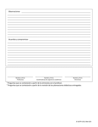                                                                                                                          

         Observaciones                                                                                                   
                                                                                                                         
                                                                                                                         
                                                                                                                         
                                                                                                                         
                                                                                                                         
                                                                                                                         
                                                                                                                         
                                                                                                                         
                                                                                                                         
                                                                                                                         
                                                                                                                         

         Acuerdos y compromisos                                                                                          
                                                                                                                         
                                                                                                                         
                                                                                                                         
                                                                                                                         
                                                                                                                         
                                                                                                                         
                                                                                                                         
                                                                                                                         
                                                                                                                         
                                                                                                                         
                                                                                                                         
                                                                                                                         
                                                                                                                         

                                                                                                                         



                 Nombre y firma                        Nombre y firma                          Nombre y firma            
                   Profesor(a)             Coordinador(a) de asignaturas académicas              Director(a) 
                                                                                                                         
    1 
      Preguntas que se contestarán a partir de la entrevista con el profesor. 
    2
      Preguntas que se contestarán a partir de la revisión de las planeaciones didácticas entregadas.




                                                                                                   JE‐SATPI‐1011‐Mat‐4/4 
 