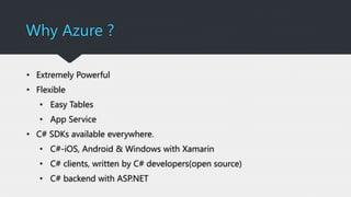 Why Azure ?
• Extremely Powerful
• Flexible
• Easy Tables
• App Service
• C# SDKs available everywhere.
• C#-iOS, Android & Windows with Xamarin
• C# clients, written by C# developers(open source)
• C# backend with ASP.NET
 