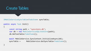 Create Tables
IMobileServiceSyncTable<TodoItem> syncTable;
public async Task Init()
{
const string path = "syncstore.db";
var db = new MobileServiceSQLiteStore(path);
db.DefineTable<TodoItem>();
await MobileService.SyncContext.InitializeAsync(db);
syncTable = MobileService.GetSyncTable<TodoItem>();
}
 