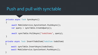 Push and pull with synctable
private async Task SyncAsync()
{
await MobileService.SyncContext.PushAsync();
var query = syncTable.CreateQuery();
await syncTable.PullAsync("todoItems", query);
}
private async Task InsertTodoItem(TodoItem todoItem)
{
await syncTable.InsertAsync(todoItem);
await MobileService.SyncContext.PushAsync();
}
 