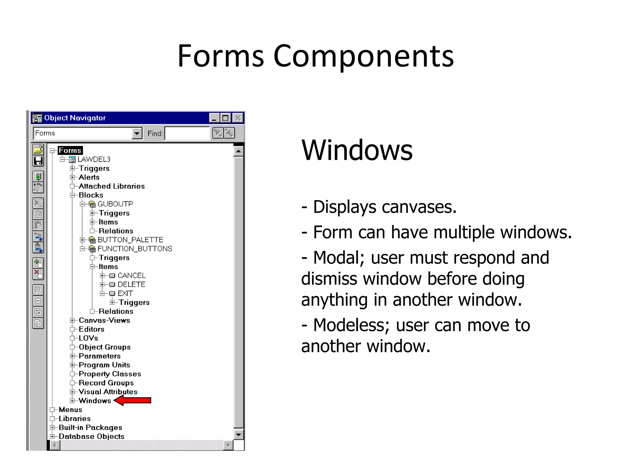 Forms Components Windows - Displays canvases. - Form can have multiple windows. - Modal; user must respond and dismiss window before doing anything in another window. - Modeless; user can move to another window. 