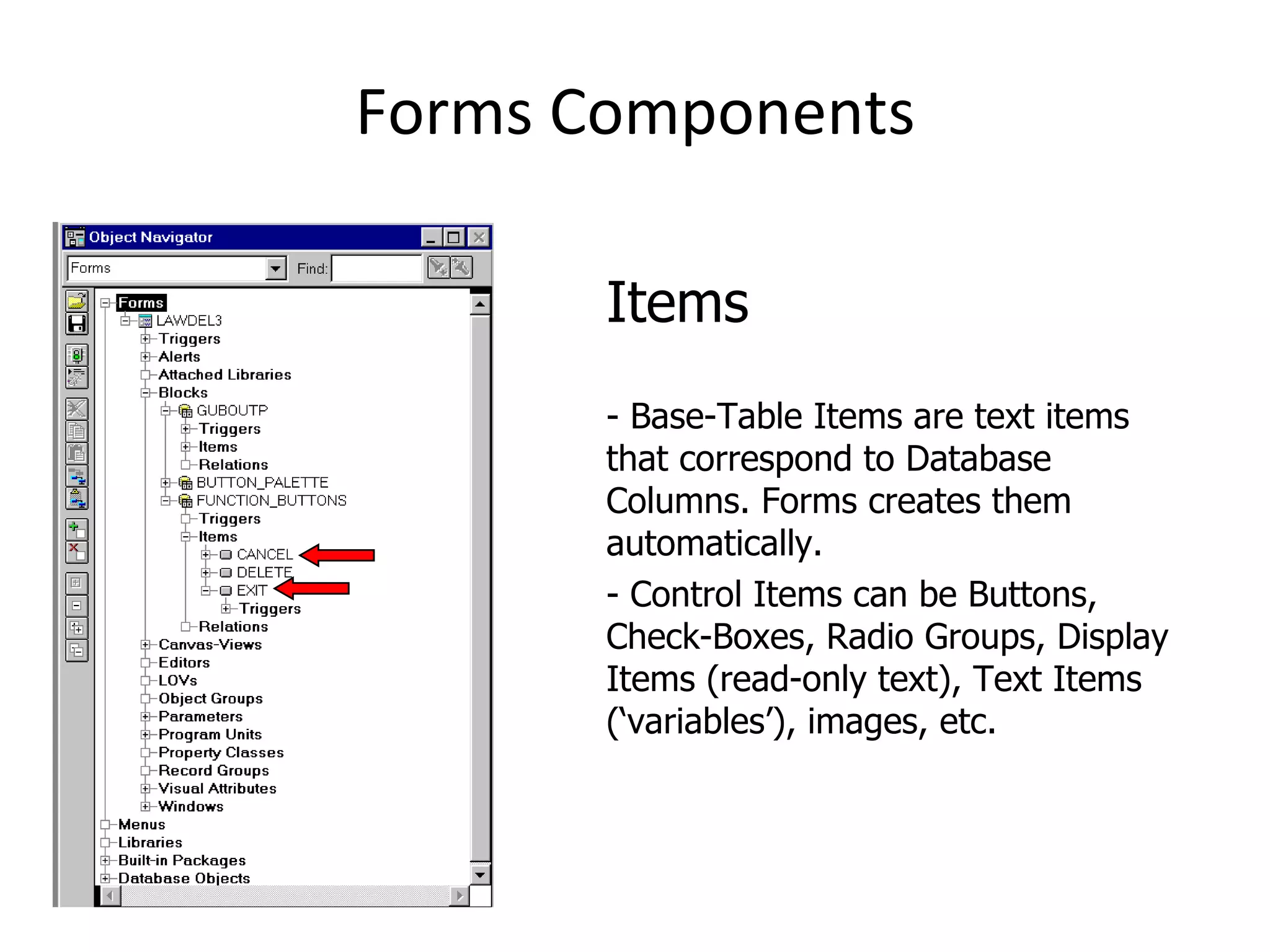 Forms Components Items - Base-Table Items are text items that correspond to Database Columns. Forms creates them automatically. - Control Items can be Buttons, Check-Boxes, Radio Groups, Display Items (read-only text), Text Items (‘variables’), images, etc. 
