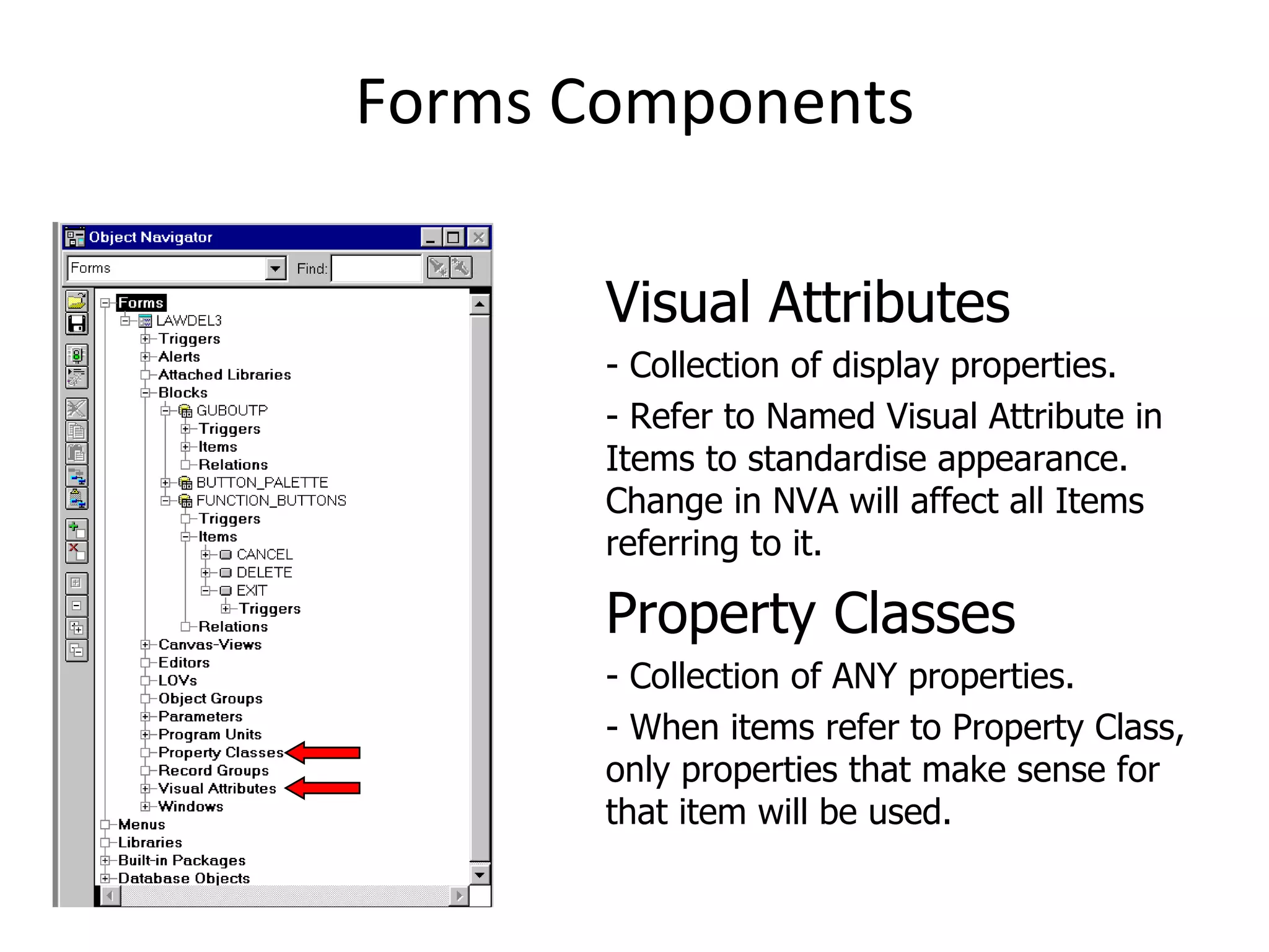 Forms Components Visual Attributes - Collection of display properties. - Refer to Named Visual Attribute in Items to standardise appearance.  Change in NVA will affect all Items referring to it. Property Classes - Collection of ANY properties. - When items refer to Property Class, only properties that make sense for that item will be used. 