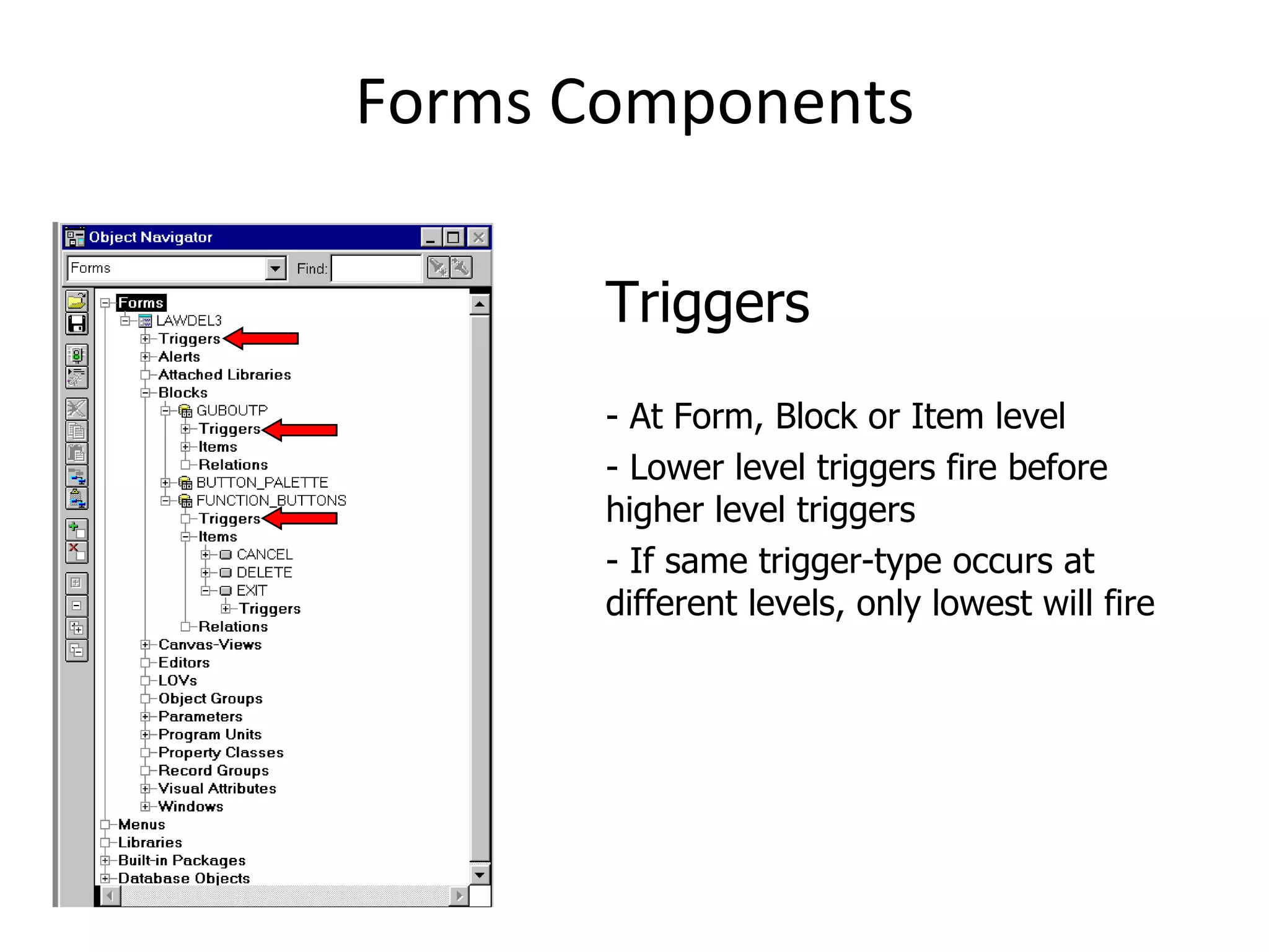Forms Components Triggers - At Form, Block or Item level - Lower level triggers fire before higher level triggers - If same trigger-type occurs at different levels, only lowest will fire 
